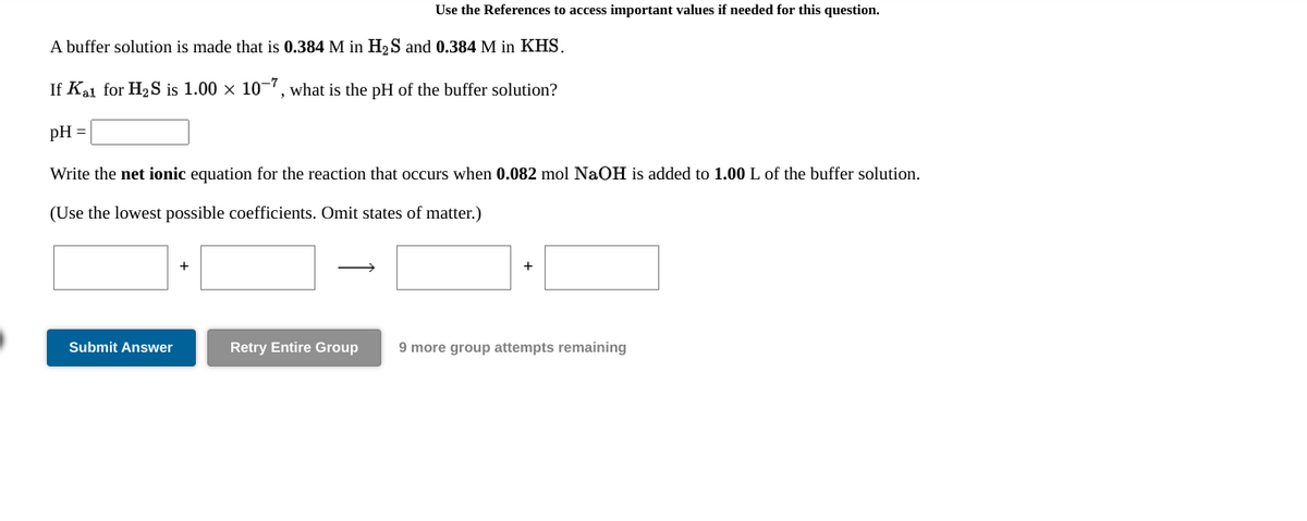 Use the References to access important values if needed for this question.
A buffer solution is made that is 0.384 M in H2S and 0.384 M in KHS.
If Kai for H2S is 1.00 x 10", what is the pH of the buffer solution?
pH =
Write the net ionic equation for the reaction that occurs when 0.082 mol NaOH is added to 1.00 L of the buffer solution.
(Use the lowest possible coefficients. Omit states of matter.)
Submit Answer
Retry Entire Group
9 more group attempts remaining
