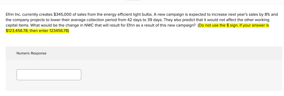 Efrin Inc. currently creates $345,000 of sales from the energy efficient light bulbs. A new campaign is expected to increase next year's sales by 8% and
the company projects to lower their average collection period from 42 days to 39 days. They also predict that it would not affect the other working
capital items. What would be the change in NWC that will result for Efrin as a result of this new campaign? (Do not use the $ sign. if your answer is
$123,456.78, then enter 123456.78)
Numeric Response
