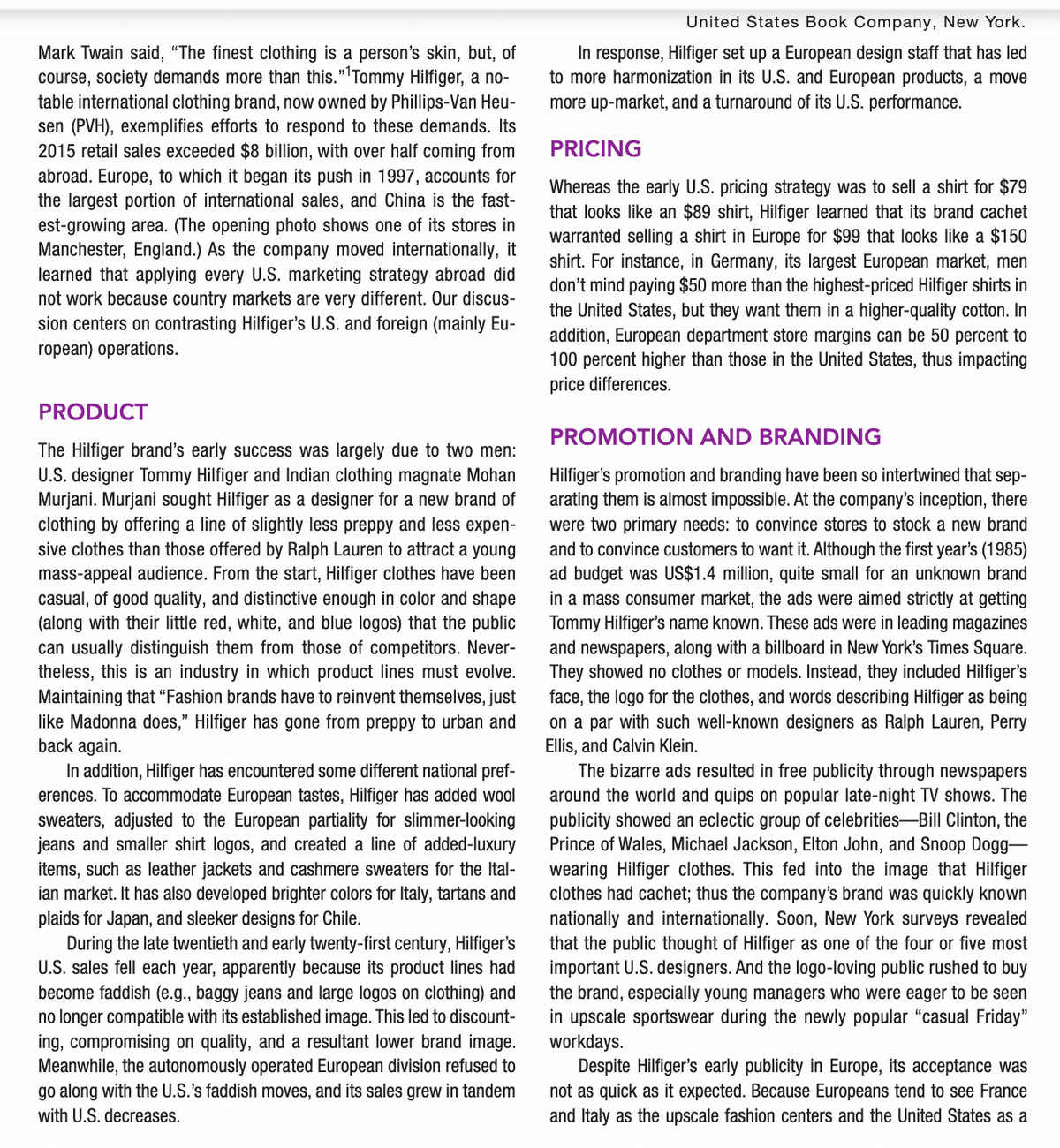 United States Book Company, New York.
Mark Twain said, “The finest clothing is a person's skin, but, of
course, society demands more than this."'Tommy Hilfiger, a no-
In response, Hilfiger set up a European design staff that has led
to more harmonization in its U.S. and European products, a move
more up-market, and a turnaround of its U.S. performance.
table international clothing brand, now owned by Phillips-Van Heu-
sen (PVH), exemplifies efforts to respond to these demands. Its
2015 retail sales exceeded $8 billion, with over half coming from
abroad. Europe, to which it began its push in 1997, accounts for
the largest portion of international sales, and China is the fast-
PRICING
est-growing area. (The opening photo shows one of its stores in
Manchester, England.) As the company moved internationally, it
learned that applying every U.S. marketing strategy abroad did
not work because country markets are very different. Our discus-
sion centers on contrasting Hilfiger's U.S. and foreign (mainly Eu-
ropean) operations.
Whereas the early U.S. pricing strategy was to sell a shirt for $79
that looks like an $89 shirt, Hilfiger learned that its brand cachet
warranted selling a shirt in Europe for $99 that looks like a $150
shirt. For instance, in Germany, its largest European market, men
don't mind paying $50 more than the highest-priced Hilfiger shirts in
the United States, but they want them in a higher-quality cotton. In
addition, European department store margins can be 50 percent to
100 percent higher than those in the United States, thus impacting
ice differences.
PRODUCT
PROMOTION AND BRANDING
The Hilfiger brand's early success was largely due to two men:
U.S. designer Tommy Hilfiger and Indian clothing magnate Mohan
Murjani. Murjani sought Hilfiger as a designer for a new brand of
clothing by offering a line of slightly less preppy and less expen-
sive clothes than those offered by Ralph Lauren to attract a young
mass-appeal audience. From the start, Hilfiger clothes have been
casual, of good quality, and distinctive enough in color and shape
(along with their little red, white, and blue logos) that the public
can usually distinguish them from those of competitors. Never-
theless, this is an industry in which product lines must evolve.
Maintaining that “Fashion brands have to reinvent themselves, just
like Madonna does," Hilfiger has gone from preppy to urban and
back again.
In addition, Hilfiger has encountered some different national pref-
erences. To accommodate European tastes, Hilfiger has added wool
sweaters, adjusted to the European partiality for slimmer-looking
jeans and smaller shirt logos, and created a line of added-luxury
items, such as leather jackets and cashmere sweaters for the Ital-
ian market. It has also developed brighter colors for Italy, tartans and
plaids for Japan, and sleeker designs for Chile.
During the late twentieth and early twenty-first century, Hilfiger's
U.S. sales fell each year, apparently because its product lines had
become faddish (e.g., baggy jeans and large logos on clothing) and
no longer compatible with its established image. This led to discount-
ing, compromising on quality, and a resultant lower brand image.
Meanwhile, the autonomously operated European division refused to
go along with the U.S.'s faddish moves, and its sales grew in tandem
Hilfiger's promotion and branding have been so intertwined that sep-
arating them is almost impossible. At the company's inception, there
were two primary needs: to convince stores to stock a new brand
and to convince customers to want it. Although the first year's (1985)
ad budget was US$1.4 million, quite small for an unknown brand
in a mass consumer market, the ads were aimed strictly at getting
Tommy Hilfiger's name known. These ads were in leading magazines
and newspapers, along with a billboard in New York's Times Square.
They showed no clothes or models. Instead, they included Hilfiger's
face, the logo for the clothes, and words describing Hilfiger as being
on a par with such well-known designers as Ralph Lauren, Perry
Ellis, and Calvin Klein.
The bizarre ads resulted in free publicity through newspapers
around the world and quips on popular late-night TV shows. The
publicity showed an eclectic group of celebrities–Bill Clinton, the
Prince of Wales, Michael Jackson, Elton John, and Snoop Dogg-
wearing Hilfiger clothes. This fed into the image that Hilfiger
clothes had cachet; thus the company's brand was quickly known
nationally and internationally. Soon, New York surveys revealed
that the public thought of Hilfiger as one of the four or five most
important U.S. designers. And the logo-loving public rushed to buy
the brand, especially young managers who were eager to be seen
in upscale sportswear during the newly popular “casual Friday"
workdays.
Despite Hilfiger's early publicity in Europe, its acceptance was
not as quick as it expected. Because Europeans tend to see France
and Italy as the upscale fashion centers and the United States as a
with U.S. decreases.
