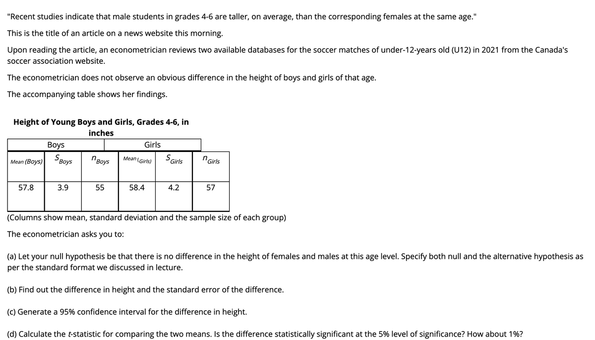 "Recent studies indicate that male students in grades 4-6 are taller, on average, than the corresponding females at the same age."
This is the title of an article on a news website this morning.
Upon reading the article, an econometrician reviews two available databases for the soccer matches of under-12-years old (U12) in 2021 from the Canada's
soccer association website.
The econometrician does not observe an obvious difference in the height of boys and girls of that age.
The accompanying table shows her findings.
Height of Young Boys and Girls, Grades 4-6, in
inches
Girls
Вoys
S Girls
n Girls
Мean (Boys)| воys
" Boys
Mean (Girls)
57.8
3.9
55
58.4
4.2
57
(Columns show mean, standard deviation and the sample size of each group)
The econometrician asks you to:
(a) Let your null hypothesis be that there is no difference in the height of females and males at this age level. Specify both null and the alternative hypothesis as
per the standard format we discussed in lecture.
(b) Find out the difference in height and the standard error of the difference.
(c) Generate a 95% confidence interval for the difference in height.
(d) Calculate the t-statistic for comparing the two means. Is the difference statistically significant at the 5% level of significance? How about 1%?
