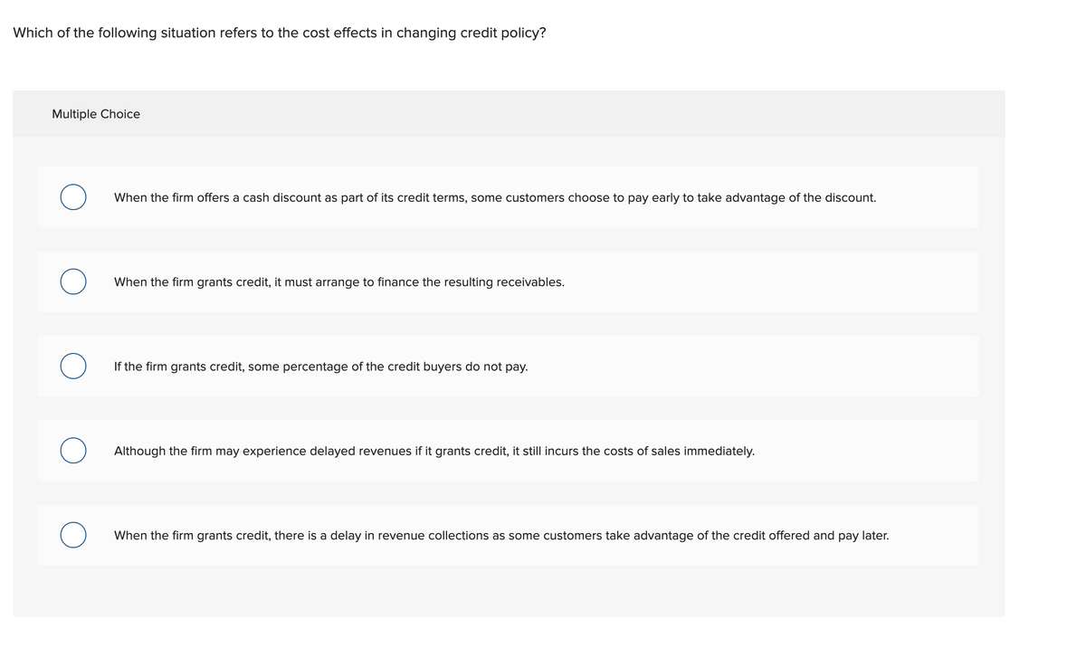 Which of the following situation refers to the cost effects in changing credit policy?
Multiple Choice
When the firm offers a cash discount as part of its credit terms, some customers choose to pay early to take advantage of the discount.
When the firm grants credit, it must arrange to finance the resulting receivables.
If the firm grants credit, some percentage of the credit buyers do not pay.
Although the firm may experience delayed revenues if it grants credit, it still incurs the costs of sales immediately.
When the firm grants credit, there is a delay in revenue collections as some customers take advantage of the credit offered and pay later.
