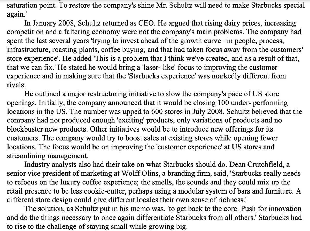 saturation point. To restore the company's shine Mr. Schultz will need to make Starbucks special
again.'
In January 2008, Schultz returned as CEO. He argued that rising dairy prices, increasing
competition and a faltering economy were not the company's main problems. The company had
spent the last several years 'trying to invest ahead of the growth curve -in people, process,
infrastructure, roasting plants, coffee buying, and that had taken focus away from the customers'
store experience'. He added 'This is a problem that I think we've created, and as a result of that,
that we can fix.' He stated he would bring a 'laser- like' focus to improving the customer
experience and in making sure that the 'Starbucks experience' was markedly different from
rivals.
He outlined a major restructuring initiative to slow the company's pace of US store
openings. Initially, the company announced that it would be closing 100 under- performing
locations in the US. The number was upped to 600 stores in July 2008. Schultz believed that the
company had not produced enough 'exciting' products, only variations of products and no
blockbuster new products. Other initiatives would be to introduce new offerings for its
customers. The company would try to boost sales at existing stores while opening fewer
locations. The focus would be on improving the 'customer experience' at US stores and
streamlining management.
Industry analysts also had their take on what Starbucks should do. Dean Crutchfield, a
senior vice president of marketing at Wolff Olins, a branding firm, said, 'Starbucks really needs
to refocus on the luxury coffee experience; the smells, the sounds and they could mix up the
retail presence to be less cookie-cutter, perhaps using a modular system of bars and furniture. A
different store design could give different locales their own sense of richness.'
The solution, as Schultz put in his memo was, 'to get back to the core. Push for innovation
and do the things necessary to once again differentiate Starbucks from all others.' Starbucks had
to rise to the challenge of staying small while growing big.
