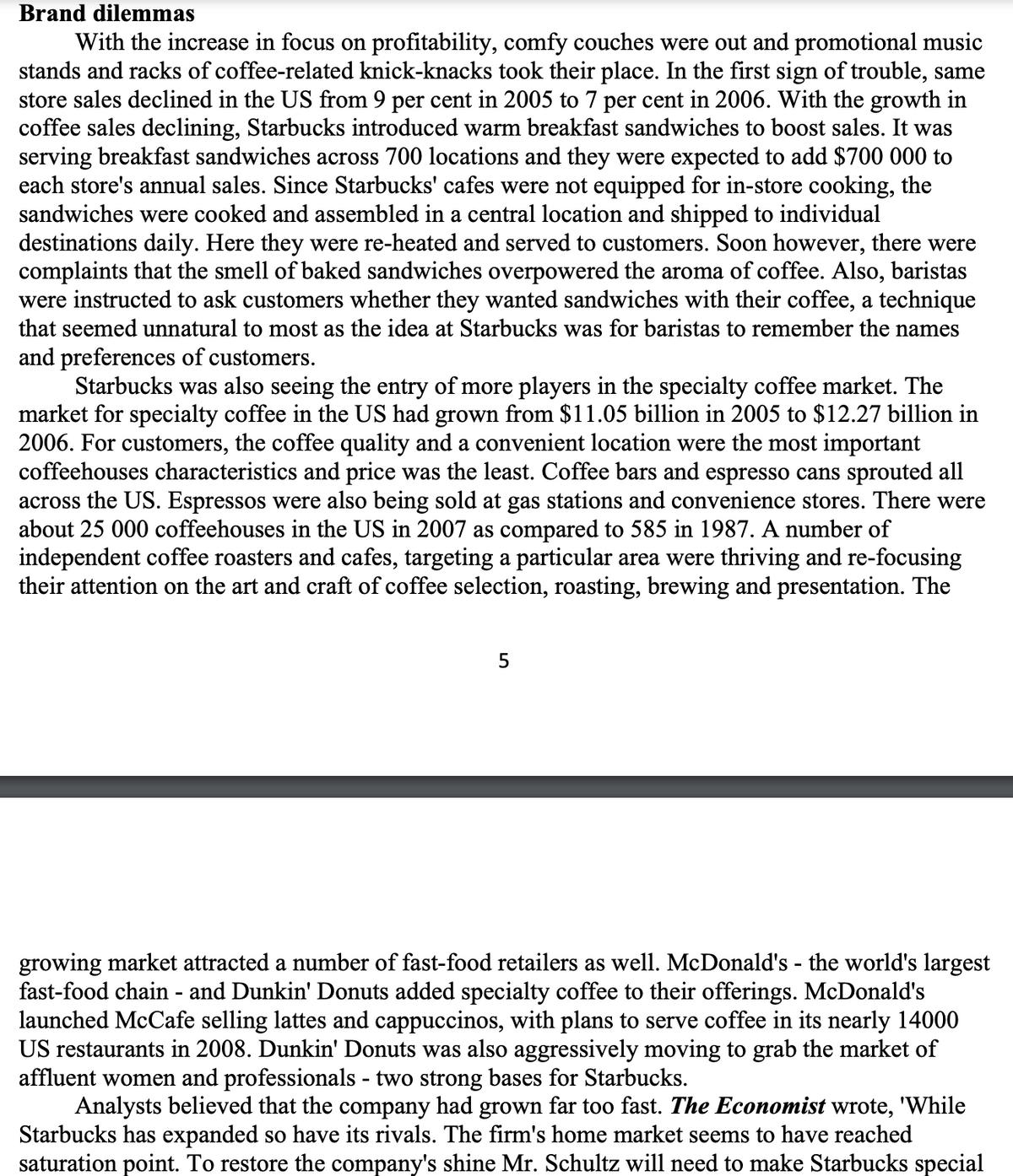 Brand dilemmas
With the increase in focus on profitability, comfy couches were out and promotional music
stands and racks of coffee-related knick-knacks took their place. In the first sign of trouble, same
store sales declined in the US from 9 per cent in 2005 to 7 per cent in 2006. With the growth in
coffee sales declining, Starbucks introduced warm breakfast sandwiches to boost sales. It was
serving breakfast sandwiches across 700 locations and they were expected to add $700 000 to
each store's annual sales. Since Starbucks' cafes were not equipped for in-store cooking, the
sandwiches were cooked and assembled in a central location and shipped to individual
destinations daily. Here they were re-heated and served to customers. Soon however, there were
complaints that the smell of baked sandwiches overpowered the aroma of coffee. Also, baristas
were instructed to ask customers whether they wanted sandwiches with their coffee, a technique
that seemed unnatural to most as the idea at Starbucks was for baristas to remember the names
and preferences of customers.
Starbucks was also seeing the entry of more players in the specialty coffee market. The
market for specialty coffee in the US had grown from $11.05 billion in 2005 to $12.27 billion in
2006. For customers, the coffee quality and a convenient location were the most important
coffeehouses characteristics and price was the least. Coffee bars and espresso cans sprouted all
across the US. Espressos were also being sold at gas stations and convenience stores. There were
about 25 000 coffeehouses in the US in 2007 as compared to 585 in 1987. A number of
independent coffee roasters and cafes, targeting a particular area were thriving and re-focusing
their attention on the art and craft of coffee selection, roasting, brewing and presentation. The
growing market attracted a number of fast-food retailers as well. McDonald's - the world's largest
fast-food chain - and Dunkin' Donuts added specialty coffee to their offerings. McDonald's
launched McCafe selling lattes and cappuccinos, with plans to serve coffee in its nearly 14000
US restaurants in 2008. Dunkin' Donuts was also aggressively moving to grab the market of
affluent women and professionals - two strong bases for Starbucks.
Analysts believed that the company had grown far too fast. The Economist wrote, 'While
Starbucks has expanded so have its rivals. The firm's home market seems to have reached
saturation point. To restore the company's shine Mr. Schultz will need to make Starbucks special
