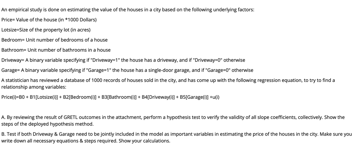 An empirical study is done on estimating the value of the houses in a city based on the following underlying factors:
Price= Value of the house (in *1000 Dollars)
Lotsize=Size of the property lot (in acres)
Bedroom= Unit number of bedrooms of a house
Bathroom= Unit number of bathrooms in a house
Driveway= A binary variable specifying if "Driveway=1" the house has a driveway, and if "Driveway=0" otherwise
Garage= A binary variable specifying if "Garage=1" the house has a single-door garage, and if "Garage=0" otherwise
A statistician has reviewed a database of 1000 records of houses sold in the city, and has come up with the following regression equation, to try to find a
relationship among variables:
Price(i)=B0 + B1[Lotsize(i)] + B2[Bedroom(i)] + B3[Bathroom(i)] + B4[Driveway(i)] + B5[Garage(i)] +u(i)
A. By reviewing the result of GRETL outcomes in the attachment, perform a hypothesis test to verify the validity of all slope coefficients, collectively. Show the
steps of the deployed hypothesis method.
B. Test if both Driveway & Garage need to be jointly included in the model as important variables in estimating the price of the houses in the city. Make sure you
write down all necessary equations & steps required. Show your calculations.
