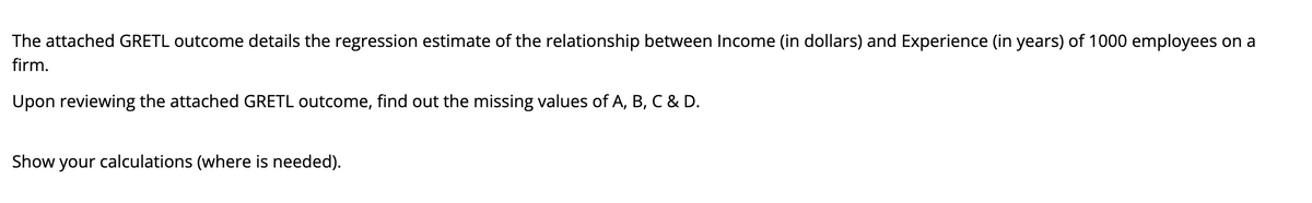 The attached GRETL outcome details the regression estimate of the relationship between Income (in dollars) and Experience (in years) of 1000 employees on a
firm.
Upon reviewing the attached GRETL outcome, find out the missing values of A, B, C & D.
Show your calculations (where is needed).
