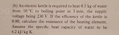 (b) An electric kettle is required to heat 0.5 kg of water
from 10 °C to boiling point in 5 min, the supply
voltage being 230 V. If the efficiency of the kettle is
0.80, calculate the resistance of the heating element.
Assume the specific heat capacity of water to be
4.2 kJ/kg K.