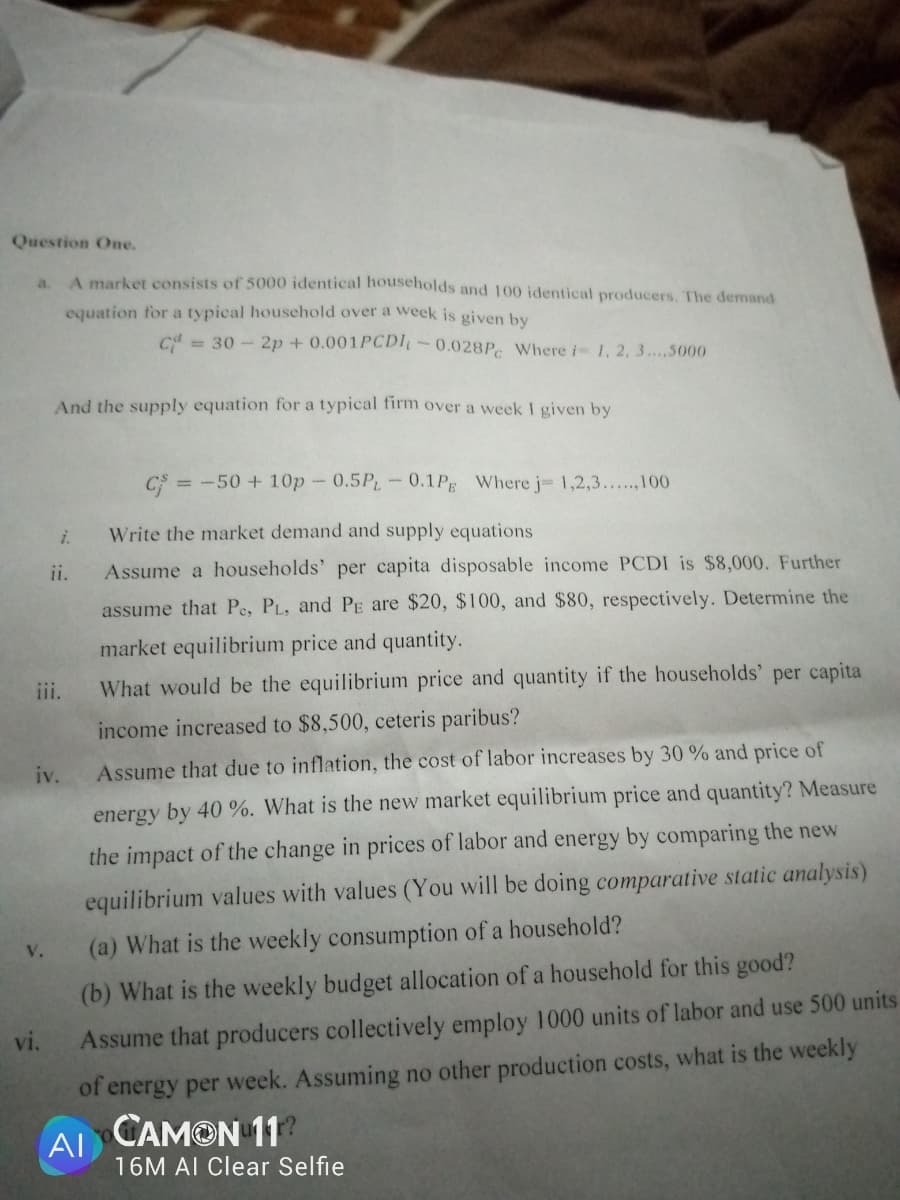 Question One.
A market consists of 5000 identical households and 100 identical producers. The demand
a.
equation for a typical household over a week is given by
C = 30 - 2p + 0.001PCD-0.028P. Where i 1, 2, 3..5000
And the supply equation for a typical firm over a week I given by
= -50 + 10p- 0.5PL-0.1P Where j 1,2,3...,100
i.
Write the market demand and supply equations
ii.
Assume a households' per capita disposable income PCDI is $8,000. Further
assume that Pe, PL, and PE are $20, $100, and $80, respectively. Determine the
market equilibrium price and quantity.
iii.
What would be the equilibrium price and quantity if the households' per capita
income increased to $8,500, ceteris paribus?
iv.
Assume that due to inflation, the cost of labor increases by 30 % and price of
energy by 40 %. What is the new market equilibrium price and quantity? Measure
the impact of the change in prices of labor and energy by comparing the new
equilibrium values with values (You will be doing comparative static analysis)
(a) What is the weekly consumption of a household?
V.
(b) What is the weekly budget allocation of a household for this good?
vi.
Assume that producers collectively employ 1000 units of labor and use 500 units
of energy per week. Assuming no other production costs, what is the weekly
AI CAMON 11?
16M AI Clear Selfie
