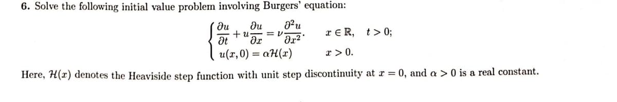 6. Solve the following initial value problem involving Burgers' equation:
+ u = 1
TER, t> 0;
du du
J²u
Ət Әг əx²
u(x,0) = aH(x)
x > 0.
Here, H(r) denotes the Heaviside step function with unit step discontinuity at x = 0, and a > 0 is a real constant.