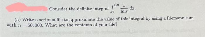 -100 1
Consider the definite integral 200 In
dx.
(a) Write a script m-file to approximate the value of this integral by using a Riemann sum
with n= 50,000. What are the contents of your file?