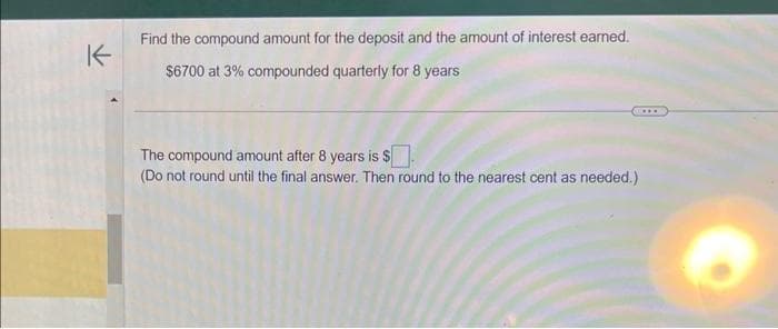 Find the compound amount for the deposit and the amount of interest earned.
$6700 at 3% compounded quarterly for 8 years
The compound amount after 8 years is $
(Do not round until the final answer. Then round to the nearest cent as needed.)