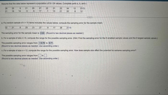 Assume that the data below represent a population of N-24 values. Complete parts a, b, and c
22 34
230
27 22
17
7
21
12
28
21
25
18
8
14
21
9
20
8
21
13
ន
32
12
8
CTO
a. If a random sample of n=10 items includes the values below, compute the sampling error for the sample mean
32 21
8 25
21 27
9 17 28 210
The sampling error for the sample mean is 2.44
(Round to two decimal places as needed.)
b. For a sample of size n=6, compute the range for the possible sampling error. (Hint: Find the sampling error for the 6 smallest sample values and the largest sample values.)
The possible sampling error ranges from -9.79 to 9.71.
(Round to two decimal places as needed. Use ascending order.)
c. For a sample of size n=12, compute the range for the possible sampling error. How does sample size affect the potential for extreme sampling error?
The possible sampling error ranges from to
(Round to two decimal places as needed. Use ascending order.)