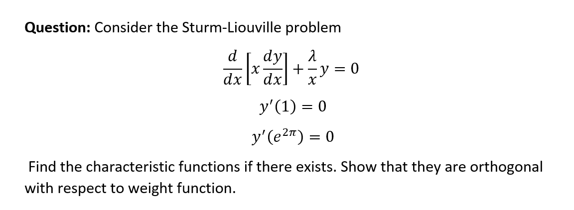 Question: Consider the Sturm-Liouville problem
dy λ
d[x] + ² y =
x
y' (1) = 0
y'(e²¹) =
= 0
Find the characteristic functions if there exists. Show that they are orthogonal
with respect to weight function.