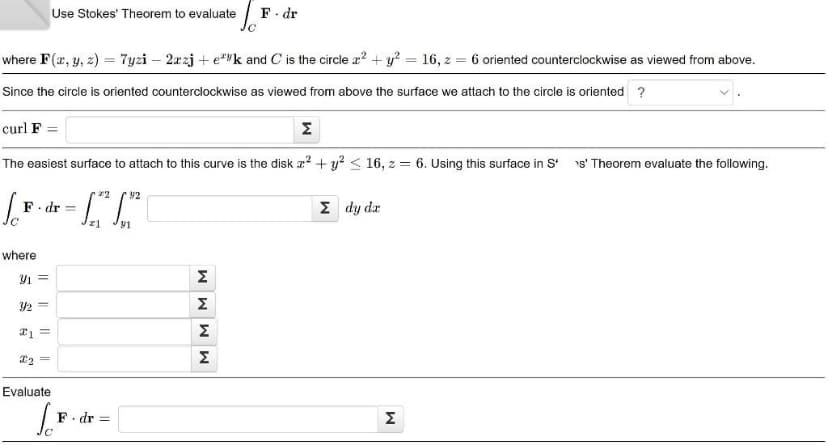 where F(x, y, z) = 7yzi - 2xzj+ek and C is the circle x² + y² = 16, z = 6 oriented counterclockwise as viewed from above.
Since the circle is oriented counterclockwise as viewed from above the surface we attach to the circle is oriented ?
Jo
Use Stokes' Theorem to evaluate
curl F
Σ
The easiest surface to attach to this curve is the disk x² + y² ≤ 16, z = 6. Using this surface in S*
F dr: =
where
Y1 =
1/2 =
21 =
x₂ =
Evaluate
[F
22
F. dr =
42
MMM
F-dr
Σ
M
Σ dy da
M
s' Theorem evaluate the following.