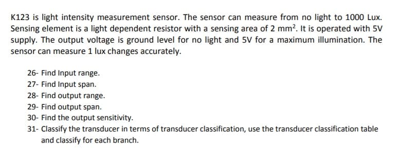 K123 is light intensity measurement sensor. The sensor can measure from no light to 1000 Lux.
Sensing element is a light dependent resistor with a sensing area of 2 mm?. It is operated with 5V
supply. The output voltage is ground level for no light and 5V for a maximum illumination. The
sensor can measure 1 lux changes accurately.
26- Find Input range.
27- Find Input span.
28- Find output range.
29- Find output span.
30- Find the output sensitivity.
31- Classify the transducer in terms of transducer classification, use the transducer classification table
and classify for each branch.
