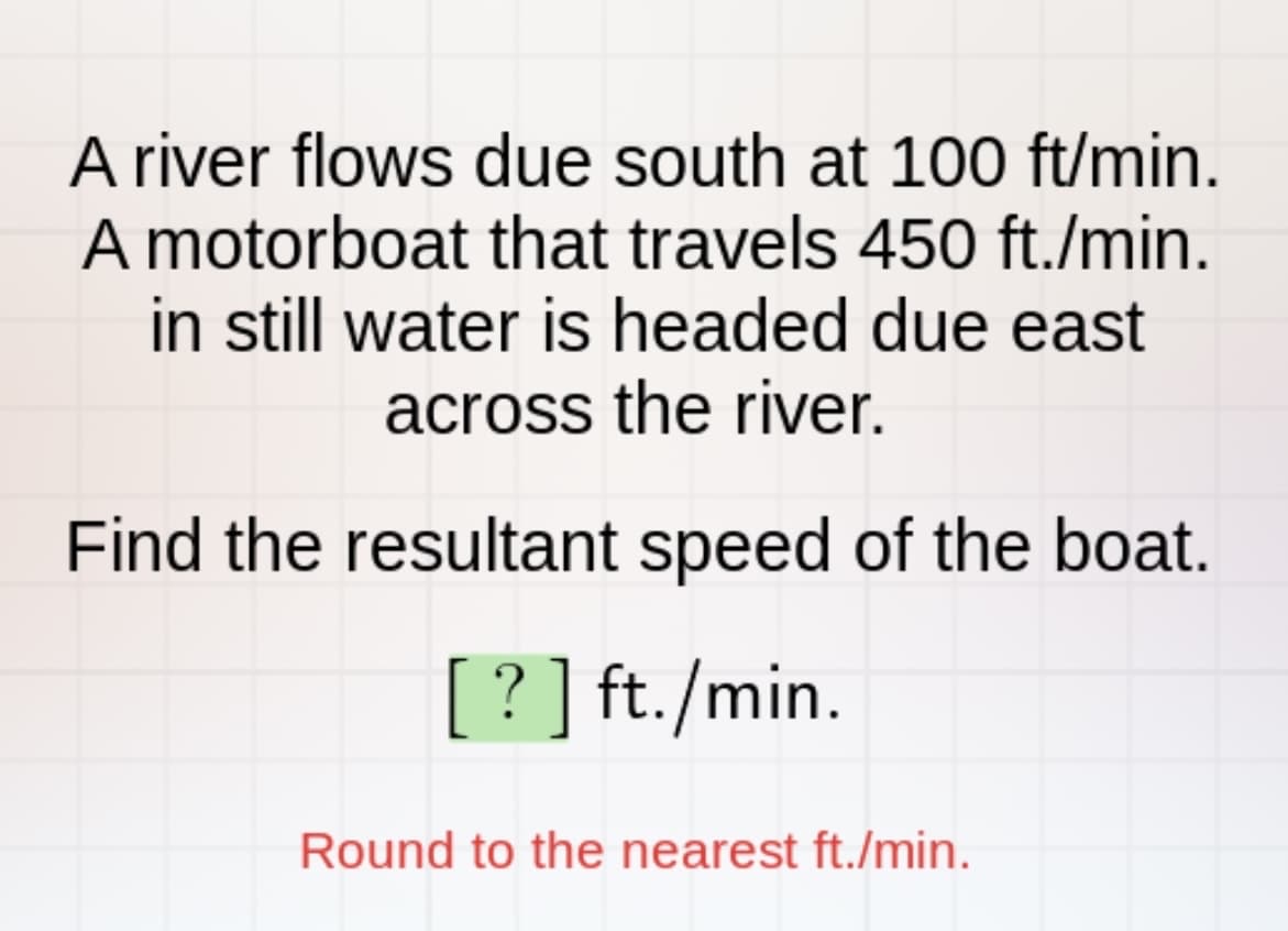 A river flows due south at 100 ft/min.
A motorboat that travels 450 ft./min.
in still water is headed due east
across the river.
Find the resultant speed of the boat.
[?] ft./min.
Round to the nearest ft./min.