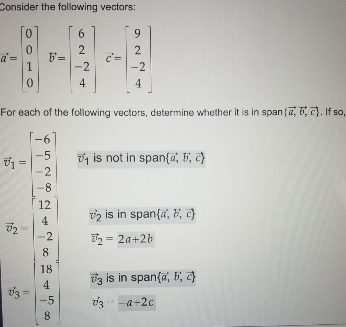 Consider the following vectors:
0.
6.
6.
%3=
1
2
C =
%D
||
-2
-2
4
4.
For each of the following vectors, determine whether it is in span{a, 5, c}. If so,
9-
-5
7, is not in span{ā, b, c}
-8
12
v2 is in span{ā, b, c}
4
72 =
-2
V2 = 2a+2b
8.
18
U3 is in span{ā, B, c}
4
03 =
-5
%3D
V3 = -a+2c
8
LO 28
