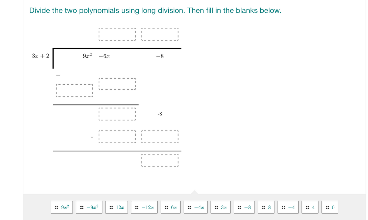 Divide the two polynomials using long division. Then fill in the blanks below.
3x + 2
T
I
I
:: 9x²
9x²
I
:: -9x²
- 6x
:: 12x
I
I
"
|
I I
|
-12x
-8
-8
:: 6x
::
- 4x
:: 3x
:: 8
4
::0