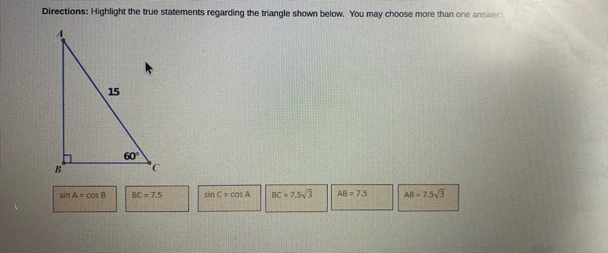 Directions: Highlight the true statements regarding the triangle shown below. You may choose more than one answer.
15
60°
B.
sin A = cos B
BC = 7.5
sin C = cos A
BC = 7.5V3
AB = 7,5
AB = 7.53
