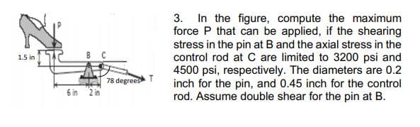 3. In the figure, compute the maximum
force P that can be applied, if the shearing
stress in the pin at B and the axial stress in the
control rod at C are limited to 3200 psi and
4500 psi, respectively. The diameters are 0.2
inch for the pin, and 0.45 inch for the control
rod. Assume double shear for the pin at B.
в с
1.5 in
78 degrees T
6 in
2 in
