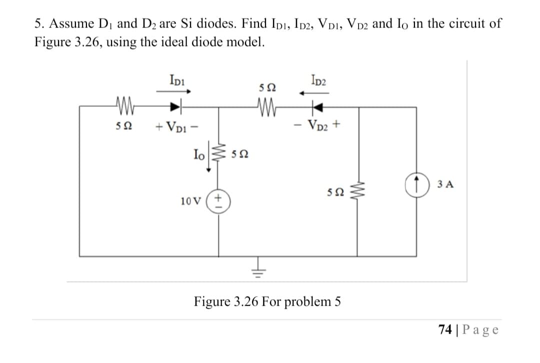 10 v (t)
5. Assume D1 and D2 are Si diodes. Find IDI, Ip2, VD1, VD2 and Io in the circuit of
Figure 3.26, using the ideal diode model.
Ipi
Ip2
5Ω
+ Vp1 -
- Vp2 +
5Ω
Io
52
3 A
5Ω
Figure 3.26 For problem 5
74 | Page
W-
