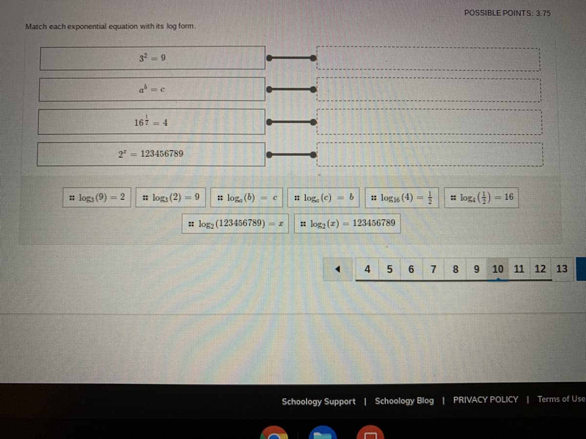 POSSIBLE POINTS: 3.75
Match each exponential equation with its log form.
3 = 9
16 = 4
2 = 123456789
: log, (9) = 2
: log (2) = 9
: log, (b)
: log, (c) =b
: logis (4) =
: log, () 16
: loga (123456789) r
: log (z) 123456789
4
5.
6.
8.
9 10 11 12 13
Schoology Support | Schoology Blog | PRIVACY POLICY I Terms of Use
