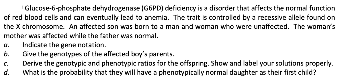 Glucose-6-phosphate dehydrogenase (G6PD) deficiency is a disorder that affects the normal function
of red blood cells and can eventually lead to anemia. The trait is controlled by a recessive allele found on
the X chromosome. An affected son was born to a man and woman who were unaffected. The woman's
mother was affected while the father was normal.
Indicate the gene notation.
Give the genotypes of the affected boy's parents.
Derive the genotypic and phenotypic ratios for the offspring. Show and label your solutions properly.
What is the probability that they will have a phenotypically normal daughter as their first child?
a.
b.
С.
d.
