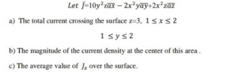 Let J-10y zax – 2x²yay+2x*zaz
a) The total current crossing the surface z=3, 1sxs2
1 sys2
b) The magnitude of the current density at the center of this area.
c) The average value of J, over the surface.
