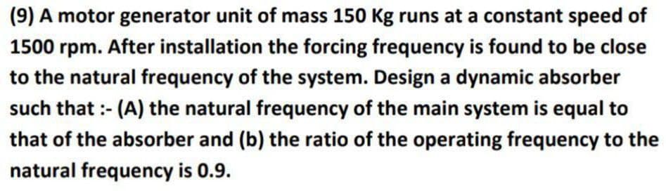 (9) A motor generator unit of mass 150 Kg runs at a constant speed of
1500 rpm. After installation the forcing frequency is found to be close
to the natural frequency of the system. Design a dynamic absorber
such that :- (A) the natural frequency of the main system is equal to
that of the absorber and (b) the ratio of the operating frequency to the
natural frequency is 0.9.
