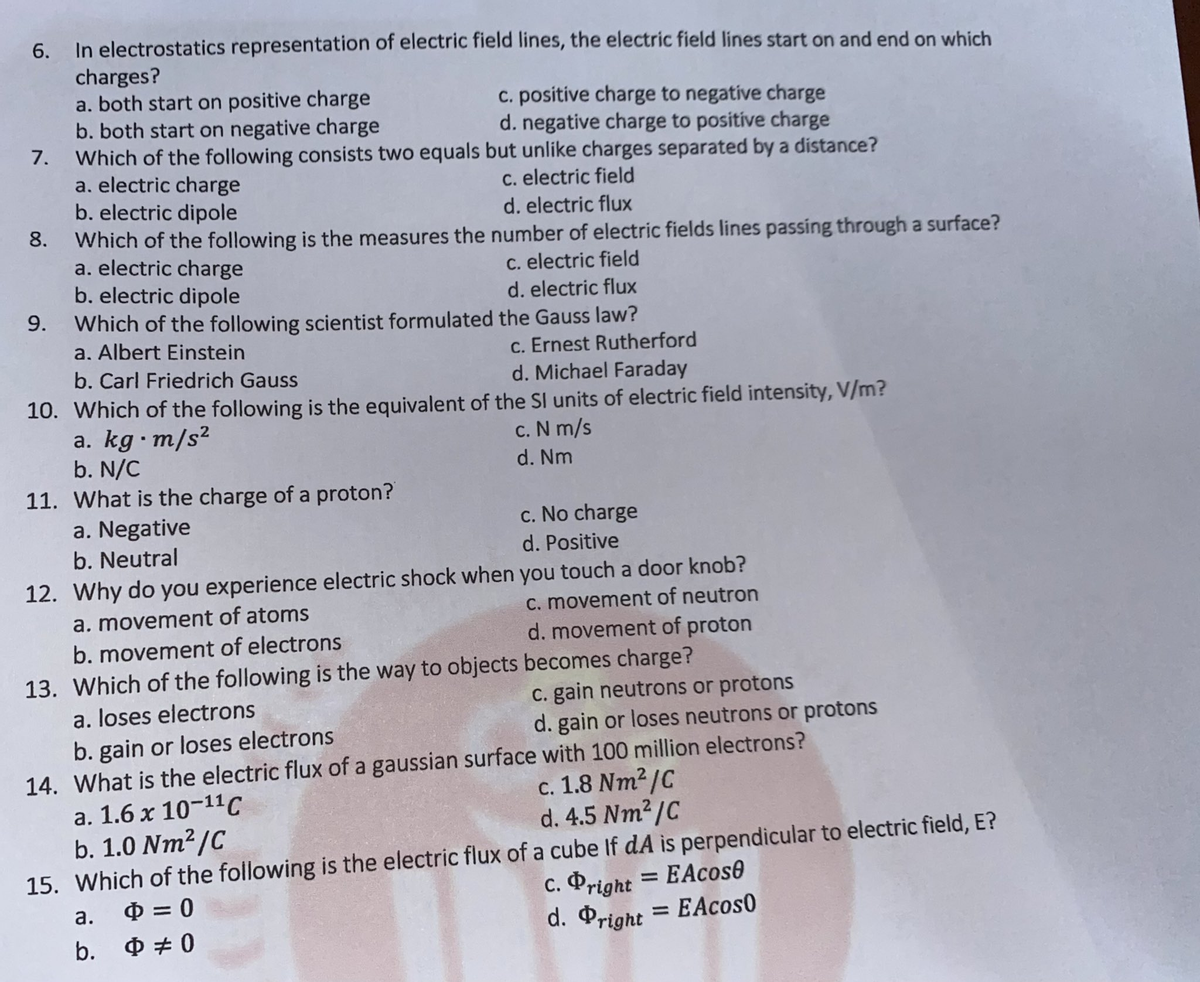 In electrostatics representation of electric field lines, the electric field lines start on and end on which
charges?
a. both start on positive charge
b. both start on negative charge
Which of the following consists two equals but unlíke charges separated by a distance?
a. electric charge
b. electric dipole
Which of the following is the measures the number of electric fields lines passing through a surface?
a. electric charge
b. electric dipole
6.
c. positive charge to negative charge
d. negative charge to positive charge
7.
C. electric field
d. electric flux
8.
c. electric field
d. electric flux
9. Which of the following scientist formulated the Gauss law?
a. Albert Einstein
c. Ernest Rutherford
d. Michael Faraday
b. Carl Friedrich Gauss
10. Which of the following is the equivalent of the SI units of electric field intensity, V/m?
a. kg · m/s²
b. N/C
11. What is the charge of a proton?
a. Negative
b. Neutral
c. N m/s
d. Nm
c. No charge
d. Positive
12. Why do you experience electric shock when you touch a door knob?
a. movement of atoms
b. movement of electrons
c. movement of neutron
d. movement of proton
13. Which of the following is the way to objects becomes charge?
C. gain neutrons or protons
d. gain or loses neutrons or protons
a. loses electrons
b. gain or loses electrons
14. What is the electric flux of a gaussian surface with 100 million electrons?
a. 1.6 x 10-11C
b. 1.0 Nm²/C
c. 1.8 Nm²/C
d. 4.5 Nm2/C
15. Which of the following is the electric flux of a cube If dA is perpendicular to electric field, E?
c. Pright = EAcos0
d. Pright = EAcos0
%3D
a.
O = 0
%3D
b. Ф#0
