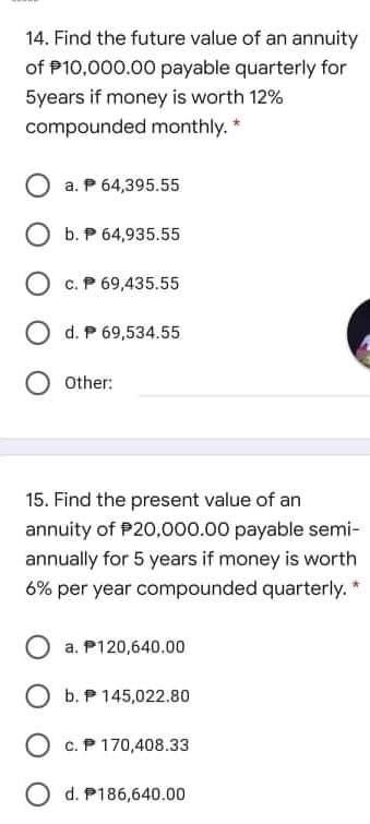 14. Find the future value of an annuity
of P10,000.00 payable quarterly for
5years if money is worth 12%
compounded monthly. *
a. P 64,395.55
O b. P 64,935.55
O c. P 69,435.55
O d. P 69,534.55
Other:
15. Find the present value of an
annuity of P20,000.00 payable semi-
annually for 5 years if money is worth
6% per year compounded quarterly. *
O a. P120,640.00
O b. P 145,022.80
O c. P 170,408.33
O d. P186,640.00
