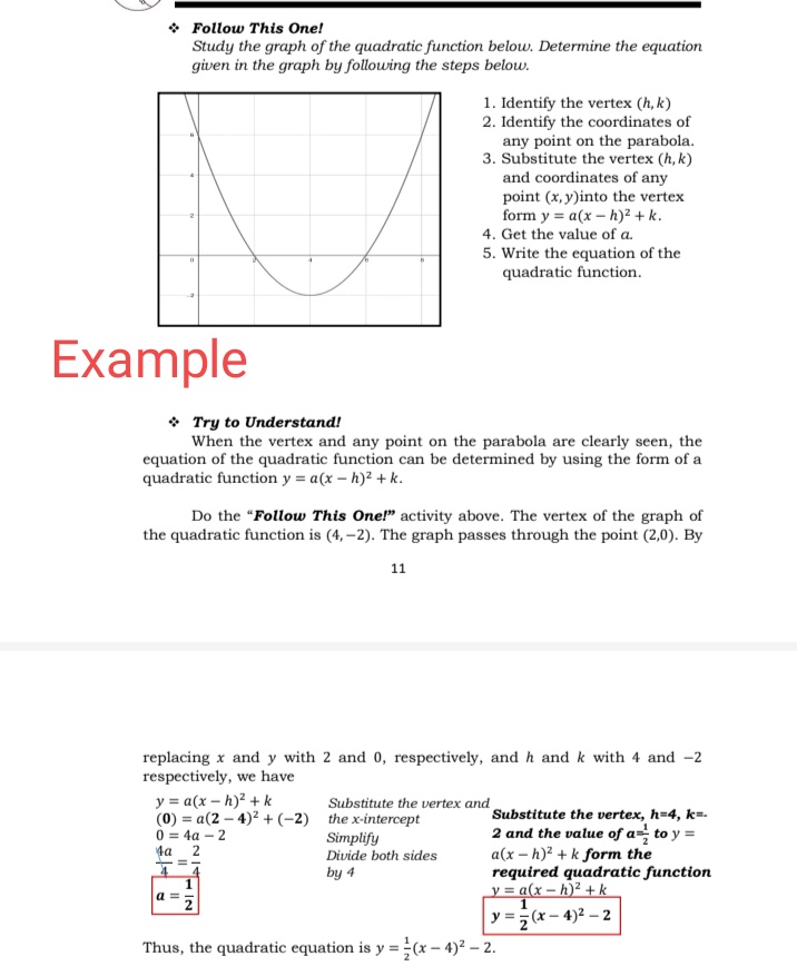 • Follow This One!
Study the graph of the quadratic function below. Determine the equation
given in the graph by following the steps below.
1. Identify the vertex (h, k)
2. Identify the coordinates of
any point on the parabola.
3. Substitute the vertex (h, k)
and coordinates of any
point (x, y)into the vertex
form y = a(x – h)² + k.
4. Get the value of a.
5. Write the equation of the
quadratic function.
Example
• Try to Understand!
When the vertex and any point on the parabola are clearly seen, the
equation of the quadratic function can be determined by using the form of a
quadratic function y = a(x – h)2 + k.
Do the "Follow This One!" activity above. The vertex of the graph of
the quadratic function is (4, -2). The graph passes through the point (2,0). By
11
replacing x and y with 2 and 0, respectively, and h and k with 4 and -2
respectively, we have
y = a(x – h)² + k
(0) = a(2 – 4)2 + (-2) the x-intercept
0 = 4a – 2
ta
Substitute the vertex and
Substitute the vertex, h=4, k=.
2 and the value of a= to y =
Simplify
Divide both sides
a(x – h)² + k form the
required quadratic function
y = a(x – h)² + k
by 4
1
y =; (x – 4)2 – 2
Thus, the quadratic equation is y = (x – 4)² – 2.
