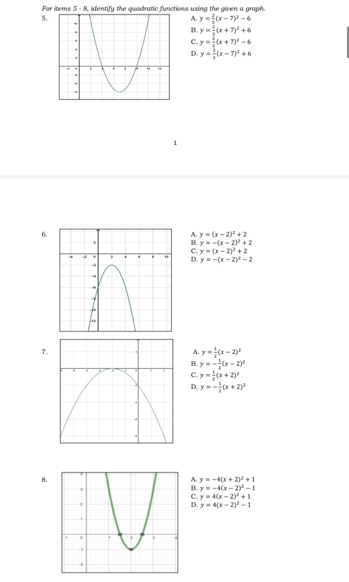 For items 5 - 8, identify the quadratic functions using the given a graph.
A. y = (x – 7)2 – 6
B. y =(x + 7)2 + 6
C. y =? (x + 7)2 – 6
5.
D. y =(x – 7)2 +6
1
A. y = (x – 2)² + 2
B. y = -(x – 2)² + 2
C. y = (x – 2)2 + 2
D. y = -(x – 2)² – 2
6.
2
-2
10
A. y = (x – 2)
B. y = -(x – 2)?
C. y =(x + 2)2
D. y = -(x + 2)?
7.
A. y = -4(x + 2)² + 1
B. y = -4(x – 2)² – 1
C. y = 4(x – 2)² + 1
D. y = 4(x – 2)² – 1
8.
