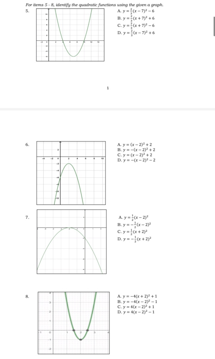 For items 5 - 8, identify the quadratic functions using the given a graph.
A. y =(x – 7)2 – 6
B. y =(x + 7)² + 6
C. y =(x + 7)? – 6
D. y = (x – 7)² + 6
5.
A. y = (x – 2)² + 2
B. y = -(x – 2)² + 2
C. y = (x – 2)² +2
D. y = -(x – 2)² – 2
6.
-2
10
A. y = (x - 2)*
B. y = -x – 2)?
C. y =(x + 2)*
D. y = -(x + 2)?
7.
A. y = -4(x + 2)² +1
B. y = -4(x – 2)² – 1
C. y = 4(x – 2)² +1
D. y = 4(x – 2)² – 1
8.
