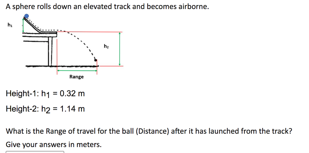 ### Projectile Motion: Sphere Rolling Down an Elevated Track

#### Problem Statement
A sphere rolls down an elevated track and becomes airborne. 

The diagram illustrates the path of the sphere from the point it leaves the track (height \( h_1 \)) to where it lands (height \( h_2 \)). The range of travel is the horizontal distance the sphere covers while airborne.

#### Given Data
- Height-1 (\( h_1 \)): 0.32 m
- Height-2 (\( h_2 \)): 1.14 m

#### Objective
Determine the range of travel (distance) for the ball after it has launched from the track. Provide your answer in meters.

##### Diagram Explanation
In the provided diagram:
- The left vertical section represents the initial height \( h_1 \), where the sphere is rolling off the track.
- The projectile path is shown with a dashed parabola, depicting the sphere's trajectory as it travels towards the ground.
- The right vertical section represents the final height \( h_2 \), where the sphere lands.
- The horizontal distance between the initial and final heights is labeled “Range”, which is the value to be determined.

#### Task
Using the provided heights \( h_1 \) and \( h_2 \), calculate the horizontal distance the sphere travels after being launched from the track. Apply principles from projectile motion to solve this problem, considering factors such as initial velocity, acceleration due to gravity, and time of flight.

#### Conclusion
Upon finding the range, submit your answer in meters.

---

This problem helps in understanding projectile motion, an important concept in physics that deals with the trajectory of objects under the influence of gravity. It combines elements of kinematics and dynamics, offering practical insight into how objects move through space.