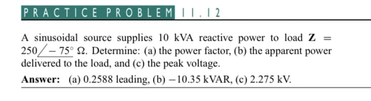 PRACTICE PROBLEM 11.12
A sinusoidal source supplies 10 kVA reactive power to load Z=
250/-75° 2. Determine: (a) the power factor, (b) the apparent power
delivered to the load, and (c) the peak voltage.
Answer: (a) 0.2588 leading, (b) −10.35 kVAR, (c) 2.275 kV.