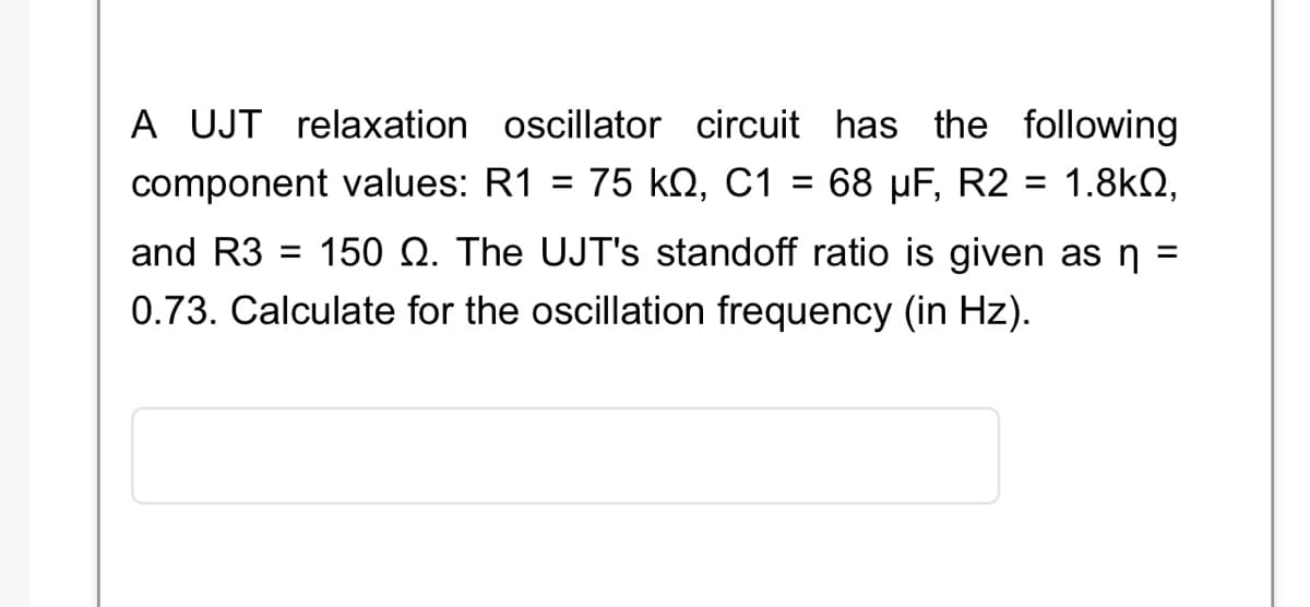 A UJT relaxation oscillator circuit has the following
component values: R1 75 kQ, C1 = 68 µF, R2 = 1.8ΚΩ,
=
and R3 = 150 Q. The UJT's standoff ratio is given as n =
0.73. Calculate for the oscillation frequency (in Hz).