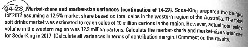 14-28 Market-share and market-size variances (continuation of 14-27). Soda-King prepared the budost
for 2017 assuming a 12.5% market share based on totai sales in the western region of the Australia. The toi
soft drinks market was estimated to reach sales of 10 million cartons in the region. However, actual total salas
volume in the western region was 12.3 million cartons. Čalculate the market-share and market-size varianc
for Soda-King in 2017. (Calculate all variances in terms of contribution margin.) Comment on the results
