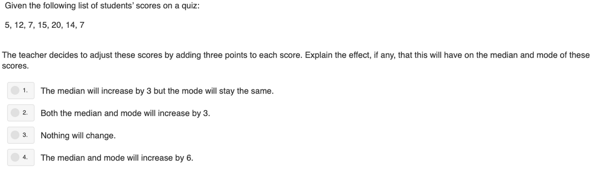 Given the following list of students' scores on a quiz:
5, 12, 7, 15, 20, 14, 7
The teacher decides to adjust these scores by adding three points to each score. Explain the effect, if any, that this will have on the median and mode of these
scores.
1.
The median will increase by 3 but the mode will stay the same.
2.
Both the median and mode will increase by 3.
3.
Nothing will change.
4.
The median and mode will increase by 6.
