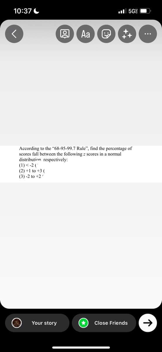 10:37
<
(1) <-2 (
(2) +1 to +3 (
(3) -2 to +2/
Aa
Your story
5G
According to the "68-95-99.7 Rule", find the percentage of
scores fall between the following z scores in a normal
distribution respectively:
+
Close Friends
个