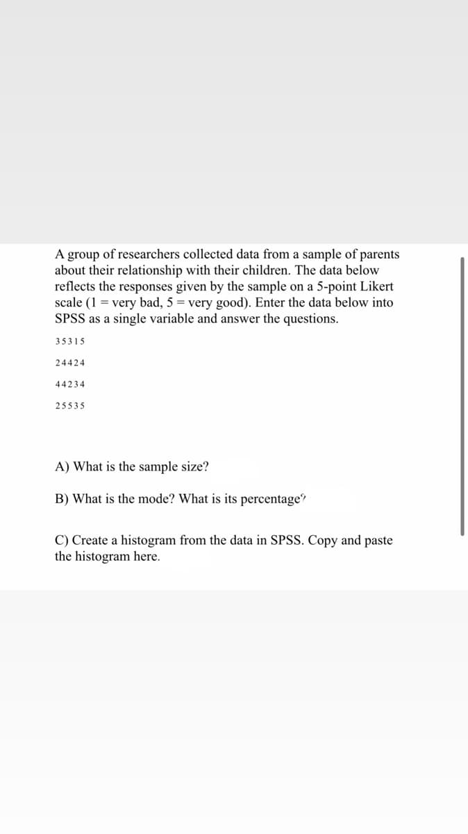 A group of researchers collected data from a sample of parents
about their relationship with their children. The data below
reflects the responses given by the sample on a 5-point Likert
scale (1= very bad, 5 = very good). Enter the data below into
SPSS as a single variable and answer the questions.
35315
24424
44234
25535
A) What is the sample size?
B) What is the mode? What is its percentage?
C) Create a histogram from the data in SPSS. Copy and paste
the histogram here.