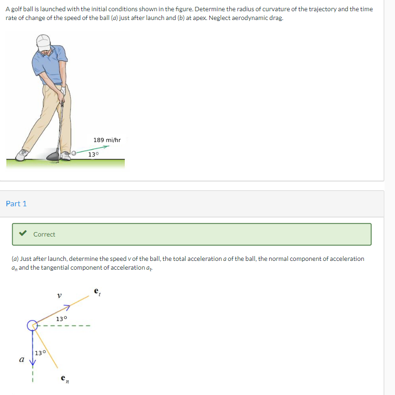 A golf ball is launched with the initial conditions shown in the figure. Determine the radius of curvature of the trajectory and the time
rate of change of the speed of the ball (a) just after launch and (b) at apex. Neglect aerodynamic drag.
189 mi/hr
13⁰
Part 1
Correct
(a) Just after launch, determine the speed v of the ball, the total acceleration a of the ball, the normal component of acceleration
an and the tangential component of acceleration at
13°
a
130
e
72