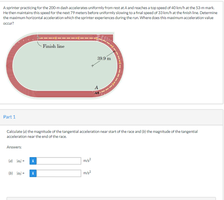 A sprinter practicing for the 200-m dash accelerates uniformly from rest at A and reaches a top speed of 40 km/h at the 53-m mark.
He then maintains this speed for the next 79 meters before uniformly slowing to a final speed of 33 km/h at the finish line. Determine
the maximum horizontal acceleration which the sprinter experiences during the run. Where does this maximum acceleration value
occur?
Finish line
39.9 m
A
Part 1
Calculate (a) the magnitude of the tangential acceleration near start of the race and (b) the magnitude of the tangential
acceleration near the end of the race.
Answers:
m/s²
m/s²
(a) latl=
(b) latl=
i