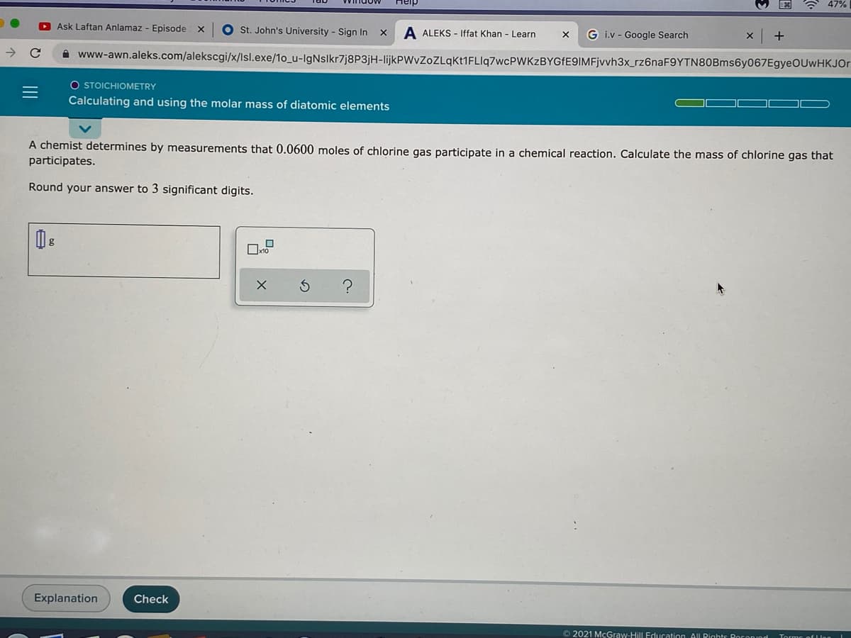 A 47%
D Ask Laftan Anlamaz - Episode
O st. John's University - Sign In x
A ALEKS - Iffat Khan - Learn
G i.v - Google Search
A www-awn.aleks.com/alekscgi/x/lsl.exe/1o_u-IgNslkr7j8P3jH-lijkPWvZoZLqkt1FLIq7wcPWKzBYGfE9IMFjvvh3x_rz6naF9YTN80Bms6y067EgyeOUwHKJOr
O STOICHIOMETRY
Calculating and using the molar mass of diatomic elements
A chemist determines by measurements that 0.0600 moles of chlorine gas participate in a chemical reaction. Calculate the mass of chlorine gas that
participates.
Round your answer to 3 significant digits.
Explanation
Check
O 2021 McGraw-Hill Education All Rights Roronınd
II
