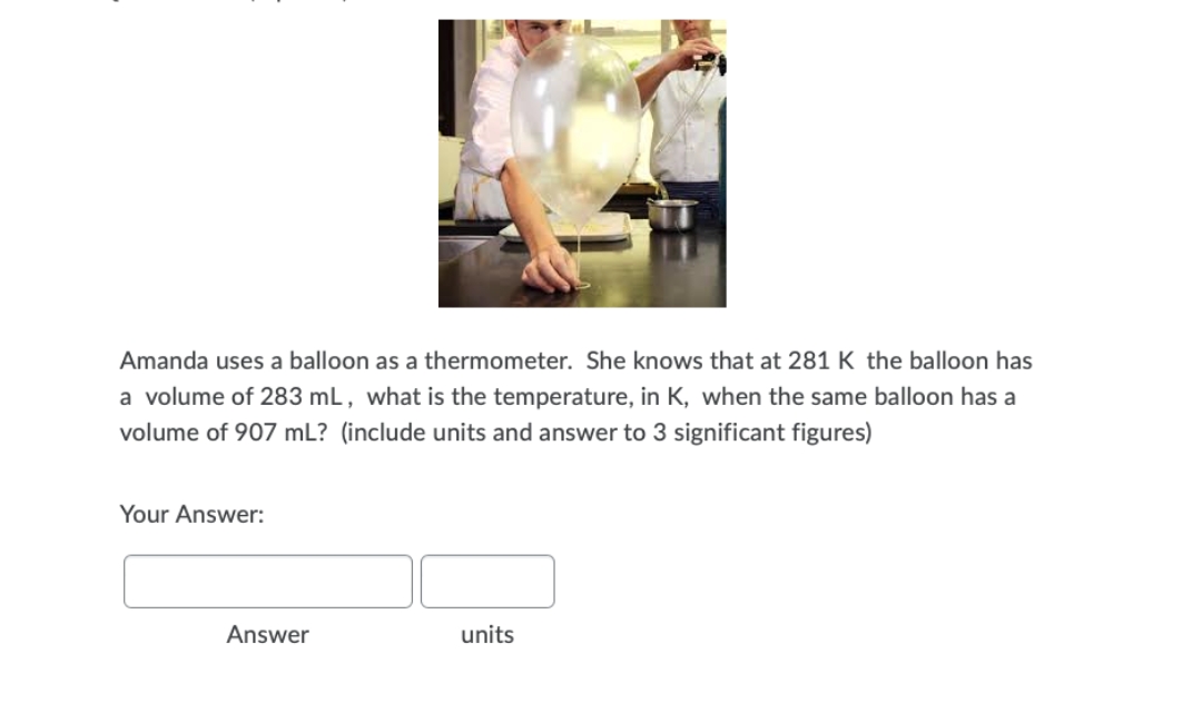 Amanda uses a balloon as a thermometer. She knows that at 281 K the balloon has
a volume of 283 mL, what is the temperature, in K, when the same balloon has a
volume of 907 mL? (include units and answer to 3 significant figures)
Your Answer:
Answer
units
