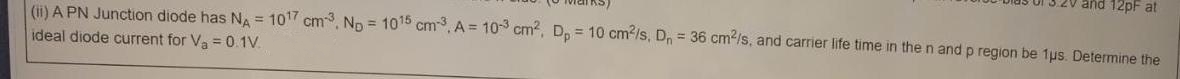 and 12pF at
(ii) A PN Junction diode has NA = 107 cm, Np = 1015 cm, A = 10 cm, Dp = 10 cm-/s, Dn = 36 cm2/s, and carrier life time in the n and p region be 1us. Determine the
%3D
ideal diode current for Va =0.1V.
