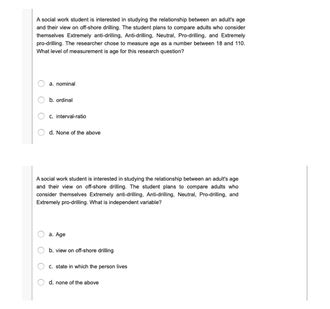 A social work student is interested in studying the relationship between an adult's age
and their view on off-shore drilling. The student plans to compare adults who consider
themselves Extremely anti-drilling, Anti-drilling, Neutral, Pro-drilling, and Extremely
pro-drilling. The researcher chose to measure age as a number between 18 and 110.
What level of measurement is age for this research question?
a. nominal
b. ordinal
C. interval-ratio
d. None of the above
A social work student is interested in studying the relationship between an adult's age
and their view on off-shore drilling. The student plans to compare adults who
consider themselves Extremely anti-drilling, Anti-drilling, Neutral, Pro-drilling, and
Extremely pro-drilling. What is independent variable?
a. Age
b. view on off-shore drilling
C. state in which the person lives
d. none of the above
