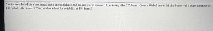 5 units are placed on a test stand, there are no faihares and the units were removed from testing after 225 hours. Given a Weibull time to fail distribution with a shape parameter of
1.8, what is the lower 92% confidence limit for reliability at 194 hours?
