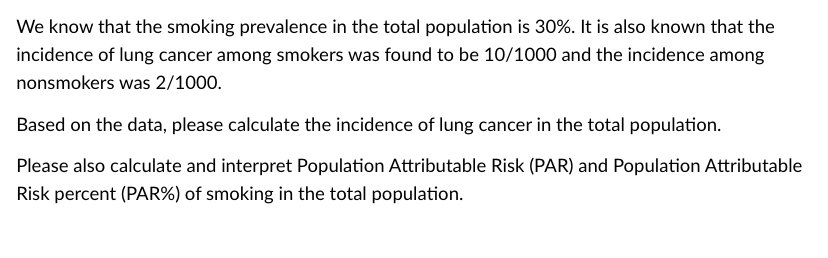 We know that the smoking prevalence in the total population is 30%. It is also known that the
incidence of lung cancer among smokers was found to be 10/1000 and the incidence among
nonsmokers was 2/1000.
Based on the data, please calculate the incidence of lung cancer in the total population.
Please also calculate and interpret Population Attributable Risk (PAR) and Population Attributable
Risk percent (PAR%) of smoking in the total population.
