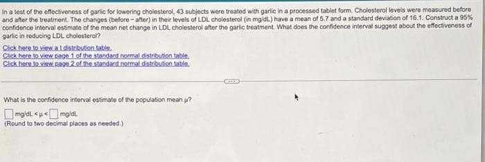 In a test of the effectiveness of garlic for lowering cholesterol, 43 subjects were treated with garlic in a processed tablet form. Cholesterol levels were measured before
and after the treatment. The changes (before - after) in their levels of LDL cholesterol (in mg/dL) have a mean of 5.7 and a standard deviation of 16.1. Construct a 95%
confidence interval estimate of the mean net change in LDL cholesterol after the garlic treatment. What does the confidence interval suggest about the effectiveness of
garlic in reducing LDL cholesterol?
Click here to view at distribution table.
Click here to view page 1 of the standard normal distribution table.
Click here to view Rage 2 of the standard normal distribution table.
What is the confidence interval estimate of the population mean u?
O mg/dl <u<
(Round to two decimal places as needed.)
