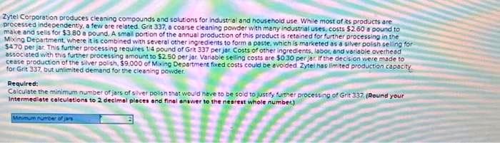 Zytel Corporation produces cleaning compounds and solutions for industrial and household use. While most of its products are
processed independently, a few are related. Grit 337, a coarse cleaning powder with many industrial uses, costs $2.60 a pound to
make and sells for $3.80 a pound. A small portion of the annual production of this product is retained for further processing in the
Mixing Department, where it is combined with several other ingredients to form a paste, which is marketed as a silver polish selling for
$470 per jar. This further processing requires 1/4 pound of Grit 337 per jar. Costs of other ingredients, labor, and variable overhead
associated with this further processing amount to $2.50 per jar Variable selling costs are $0.30 per jar. If the decision were made to
cease production of the silver polish, $9,000 of Mixing Department fixed costs could be avoided Zytel has limited production capacity
for Grit 337, but unlimited demand for the cleaning powder.
Required:
Calculate the minimum number of jars of silver polish that would have to be sold to justify further processing of Grit 337 (Round your
Intermediate calculations to 2 decimal places and final answer to the nearest whole number.)
Minimum number of jar